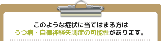 このような症状に当てはまる方はうつ病・自律神経失調症の可能性があります。