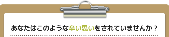 あなたはこのような辛い思いをされていませんか?