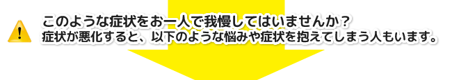 このような症状をお一人で我慢してはいませんか?症状が悪化すると、以下のような悩みや症状を抱えてしまう人もいます。